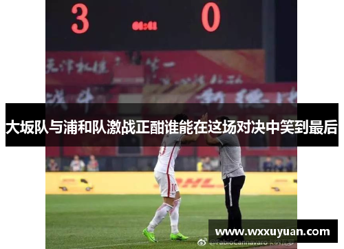 大坂队与浦和队激战正酣谁能在这场对决中笑到最后
